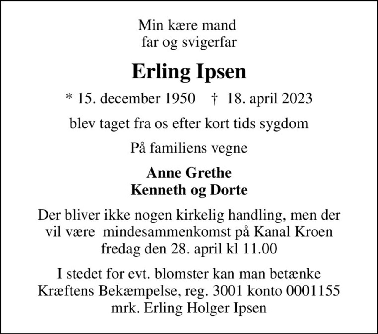 Min kære mand  far og svigerfar
Erling Ipsen
* 15. december 1950    ✝ 18. april 2023
blev taget fra os efter kort tids sygdom
På familiens vegne
Anne Grethe Kenneth og Dorte
Der bliver ikke nogen kirkelig handling, men der vil være  mindesammenkomst på Kanal Kroen fredag den 28. april kl 11.00
I stedet for evt. blomster kan man betænke
					Kræftens Bekæmpelse reg.3001konto0001155mrk. Erling
					Holger Ipsen