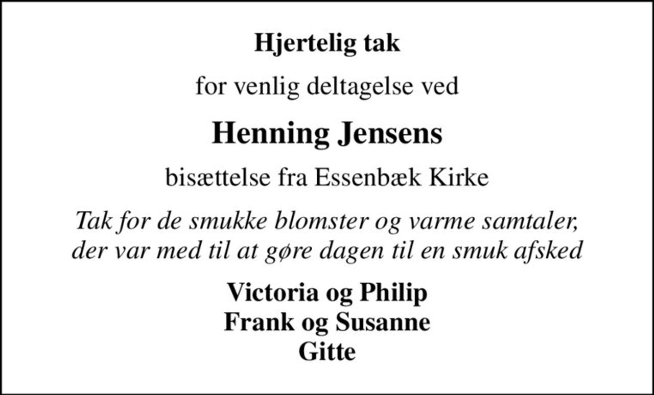 Hjertelig tak
for venlig deltagelse ved
Henning Jensens
bisættelse fra Essenbæk Kirke
Tak for de smukke blomster og varme samtaler, der var med til at gøre dagen til en smuk afsked
Victoria og Philip Frank og Susanne Gitte
