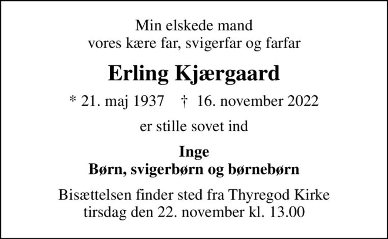 Min elskede mand vores kære far, svigerfar og farfar
Erling Kjærgaard
* 21. maj 1937    ✝ 16. november 2022
er stille sovet ind
Inge Børn, svigerbørn og børnebørn
Bisættelsen finder sted fra Thyregod Kirke  tirsdag den 22. november kl. 13.00
