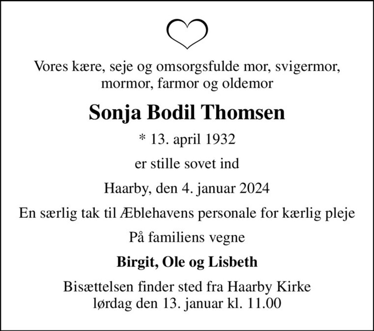 Vores kære, seje og omsorgsfulde mor, svigermor, mormor, farmor og oldemor
Sonja Bodil Thomsen
* 13. april 1932
er stille sovet ind
Haarby, den 4. januar 2024
En særlig tak til Æblehavens personale for kærlig pleje
På familiens vegne
Birgit, Ole og Lisbeth
Bisættelsen finder sted fra Haarby Kirke  lørdag den 13. januar kl. 11.00