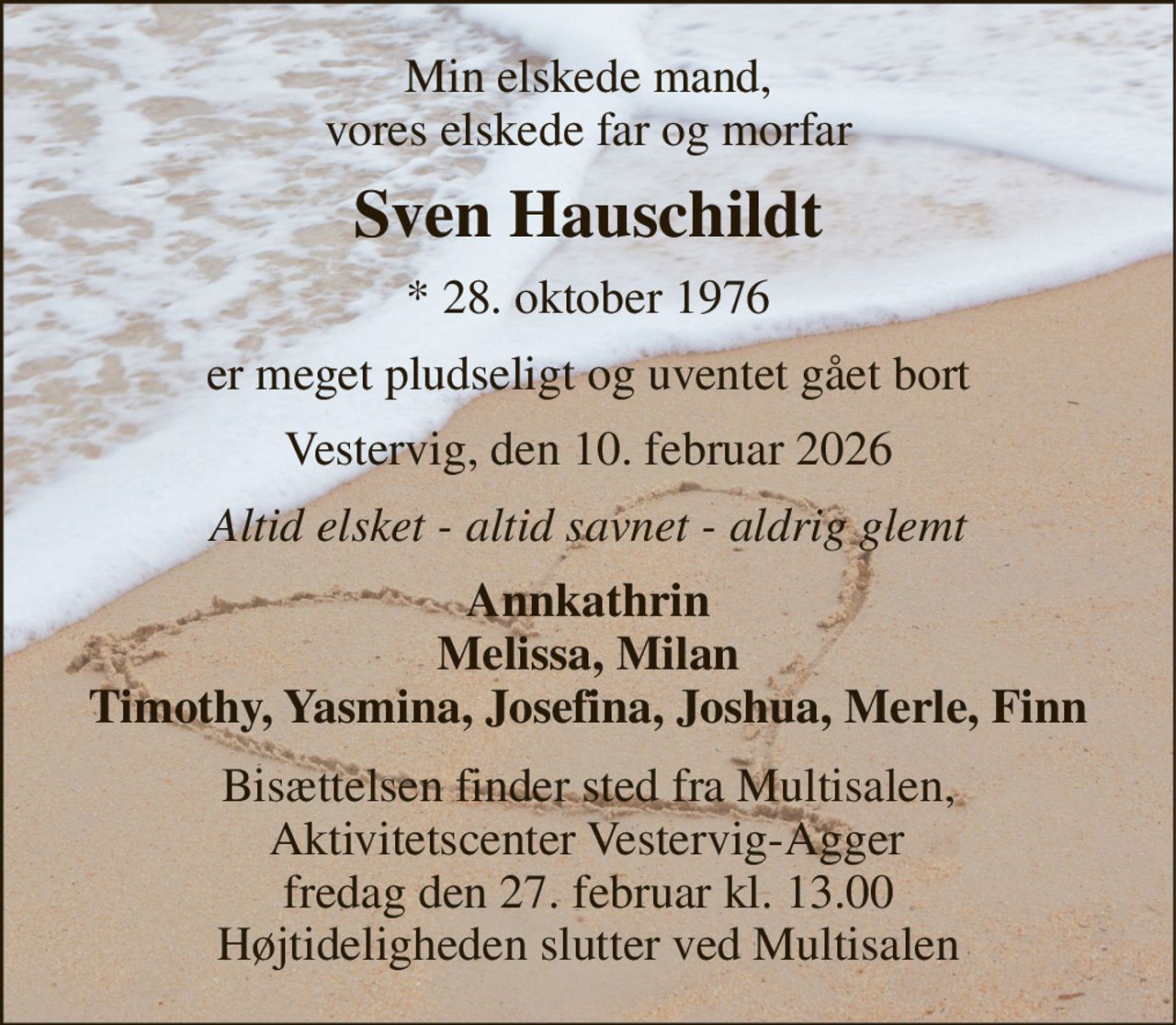 Min elskede mand, vores elskede far og morfar 
Sven Hauschildt 
* 28. oktober 1976 
er meget pludseligt og uventet gået bort 
Vestervig, den 10. februar 2026 
Altid elsket - altid savnet - aldrig glemt 
Annkathrin Melissa, Milan Timothy, Yasmina, Josefina, Joshua, Merle, Finn 
Bisættelsen finder sted fra Multisalen,  Aktivitetscenter Vestervig-Agger  fredag den 27. februar kl. 13.00 Højtideligheden slutter ved Multisalen