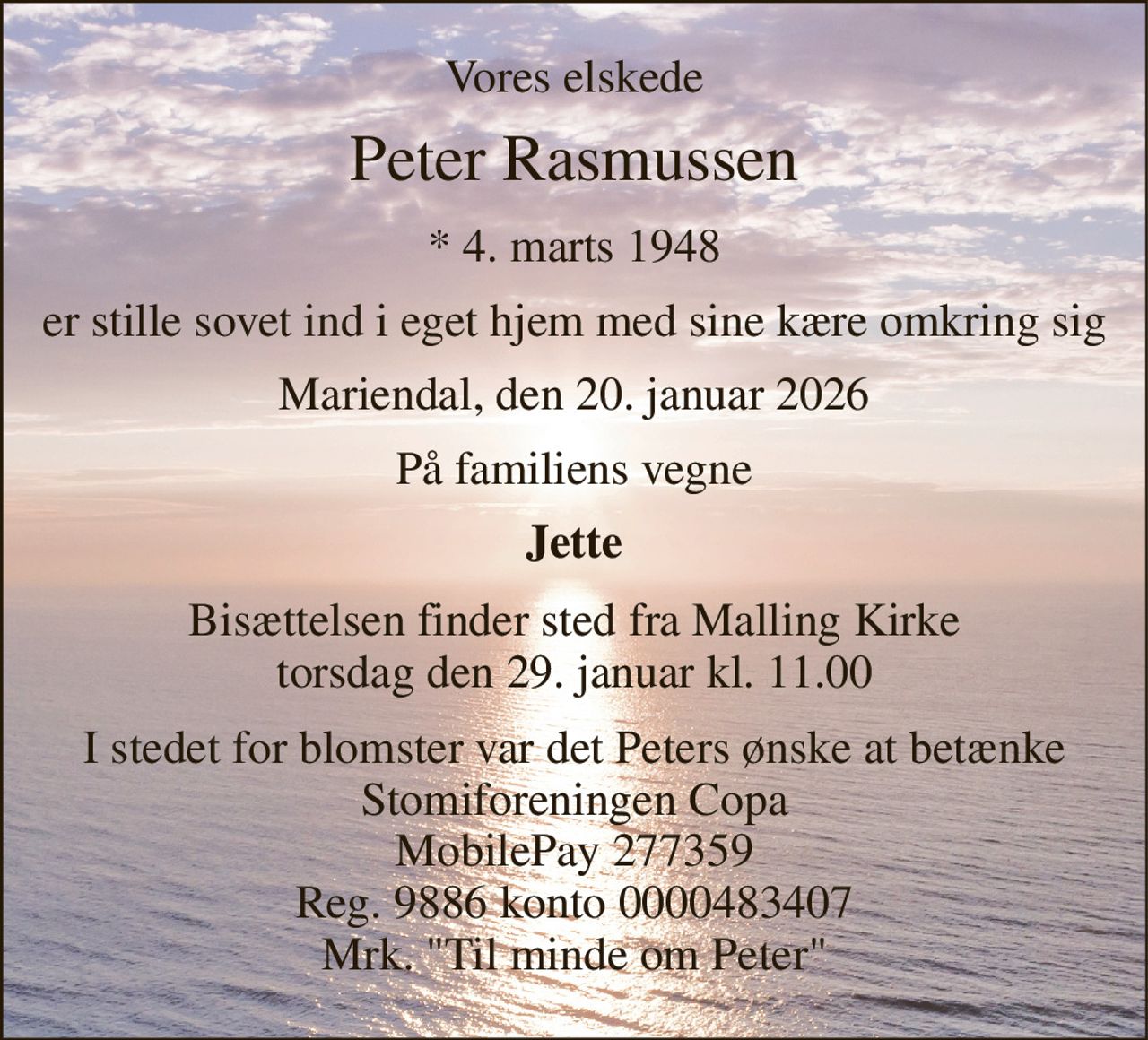 Vores elskede 
Peter Rasmussen 
*​ 4. marts 1948 
er stille sovet ind i eget hjem med sine kære omkring sig 
Mariendal, den 20. januar 2026 
På familiens vegne 
Jette 
Bisættelsen​ finder sted fra Malling Kirke​ torsdag den 29. januar​ kl. 11.00 
I stedet for blomster var det Peters ønske at betænke Stomiforeningen Copa MobilePay 277359 Reg. 9886 konto 0000483407 Mrk. "Til minde om Peter"