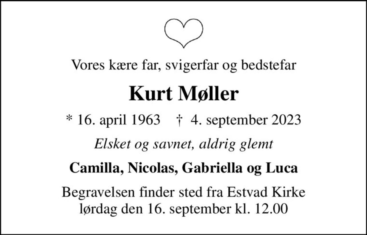 Vores kære far, svigerfar og bedstefar
Kurt Møller
* 16. april 1963    ✝ 4. september 2023
Elsket og savnet, aldrig glemt
Camilla, Nicolas, Gabriella og Luca
Begravelsen finder sted fra Estvad Kirke  lørdag den 16. september kl. 12.00