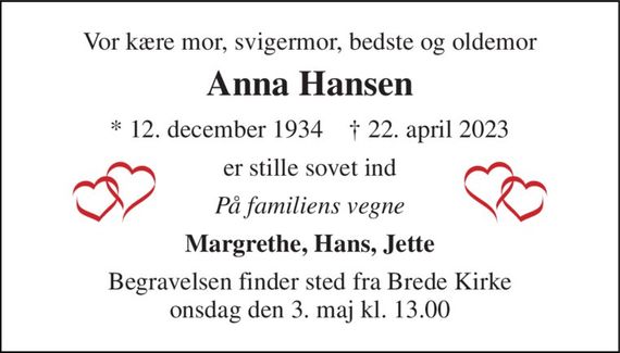 Vor kære mor, svigermor, bedste og oldemor 
Anna Hansen 
* 12. december 1934    &#x2020; 22. april 2023 
er stille sovet ind 
På familiens vegne 
Margrethe, Hans, Jette 
Begravelsen finder sted fra Brede Kirke onsdag den 3. maj kl. 13.00