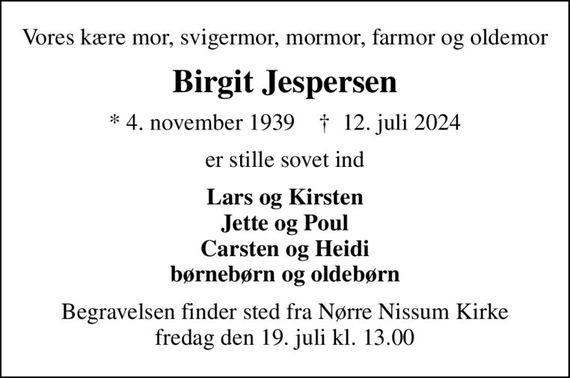 Vores kære mor, svigermor, mormor, farmor og oldemor
Birgit Jespersen
* 4. november 1939    &#x271d; 12. juli 2024
er stille sovet ind
Lars og Kirsten Jette og Poul Carsten og Heidi børnebørn og oldebørn
Begravelsen finder sted fra Nørre Nissum Kirke  fredag den 19. juli kl. 13.00