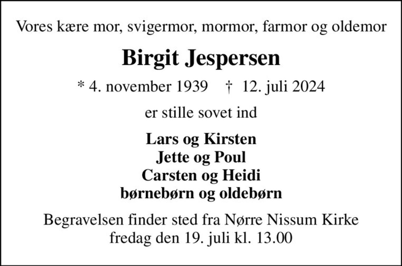 Vores kære mor, svigermor, mormor, farmor og oldemor
Birgit Jespersen
* 4. november 1939    ✝ 12. juli 2024
er stille sovet ind
Lars og Kirsten Jette og Poul Carsten og Heidi børnebørn og oldebørn
Begravelsen finder sted fra Nørre Nissum Kirke  fredag den 19. juli kl. 13.00