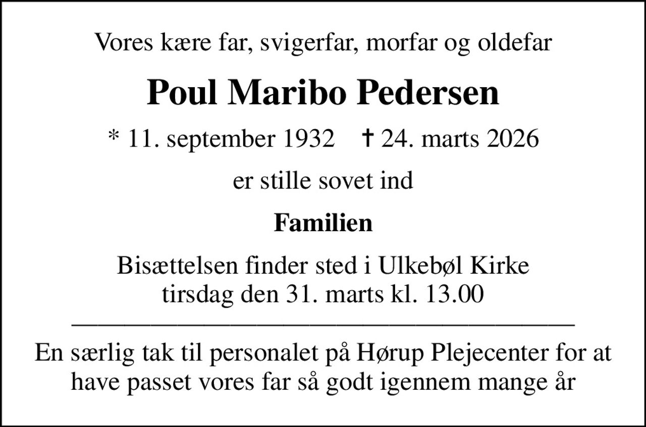 Vores kære far, svigerfar, morfar og oldefar
Poul Maribo Pedersen
* 11. september 1932    ✝ 24. marts 2026
er stille sovet ind
Familien
Bisættelsen finder sted i Ulkebøl Kirke  tirsdag den 31. marts kl. 13.00   En særlig tak til personalet på Hørup Plejecenter for at have passet vores far så godt igennem mange år