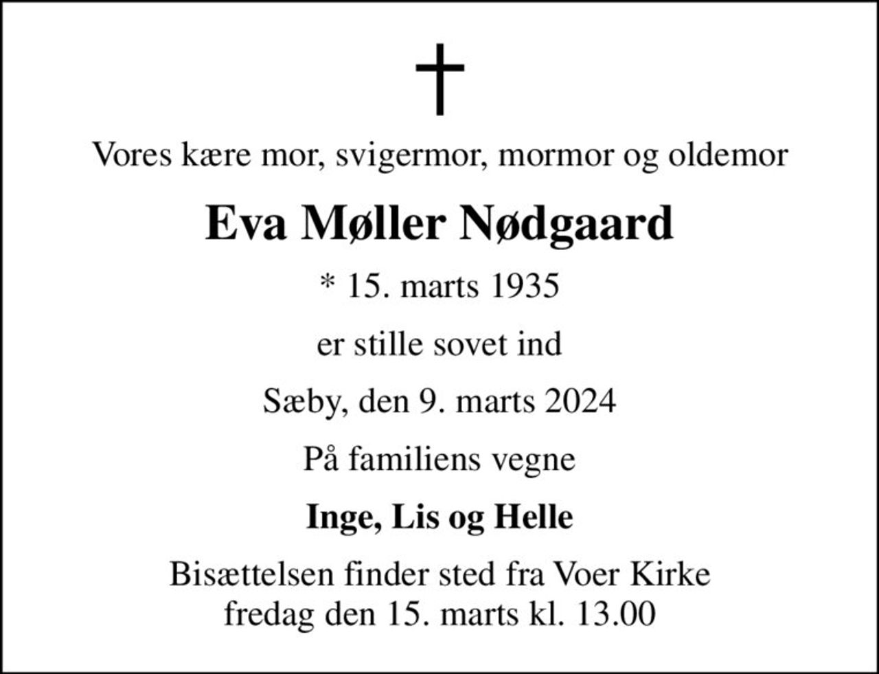 Vores kære mor, svigermor, mormor og oldemor
Eva Møller Nødgaard
* 15. marts 1935
er stille sovet ind
Sæby, den 9. marts 2024
På familiens vegne
Inge, Lis og Helle
Bisættelsen finder sted fra Voer Kirke  fredag den 15. marts kl. 13.00