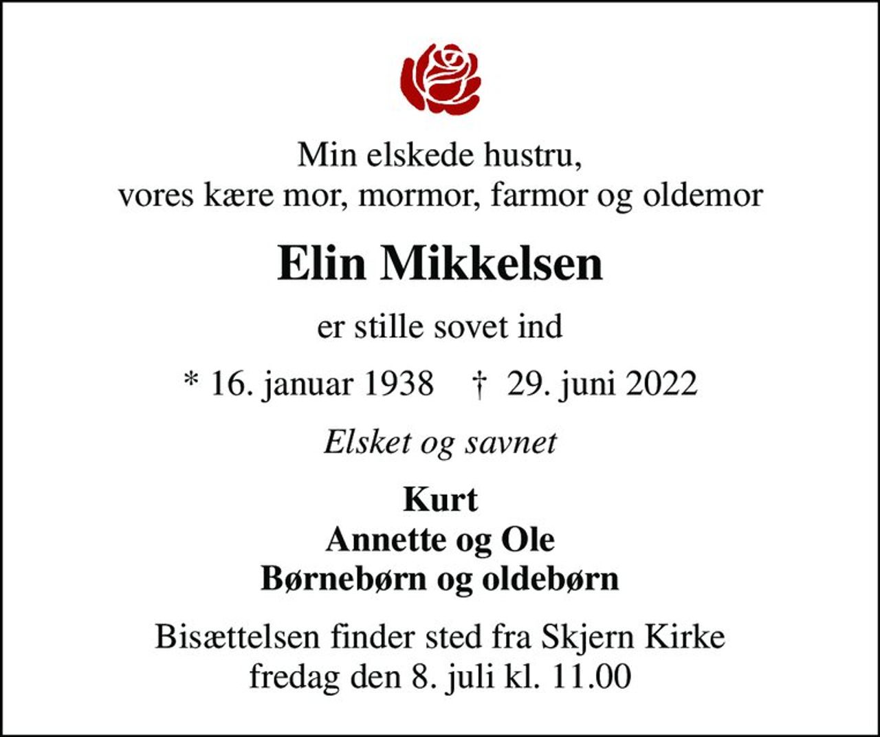 Min elskede hustru, vores kære mor, mormor, farmor og oldemor
Elin Mikkelsen
er stille sovet ind
* 16. januar 1938    ✝ 29. juni 2022
Elsket og savnet
Kurt Annette og Ole Børnebørn og oldebørn
Bisættelsen finder sted fra Skjern Kirke  fredag den 8. juli kl. 11.00