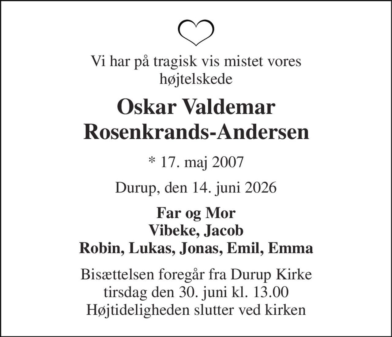 Vi har på tragisk vis mistet vores højtelskede 
Oskar Valdemar Rosenkrands-Andersen 
★​ 17. maj 2007 
Durup, den 14. juni 2026 
Far og Mor Vibeke, Jacob Robin, Lukas, Jonas, Emil, Emma 
Bisættelsen​ foregår fra Durup Kirke​ tirsdag den 30. juni​ kl. 13.00 Højtideligheden slutter ved kirken
