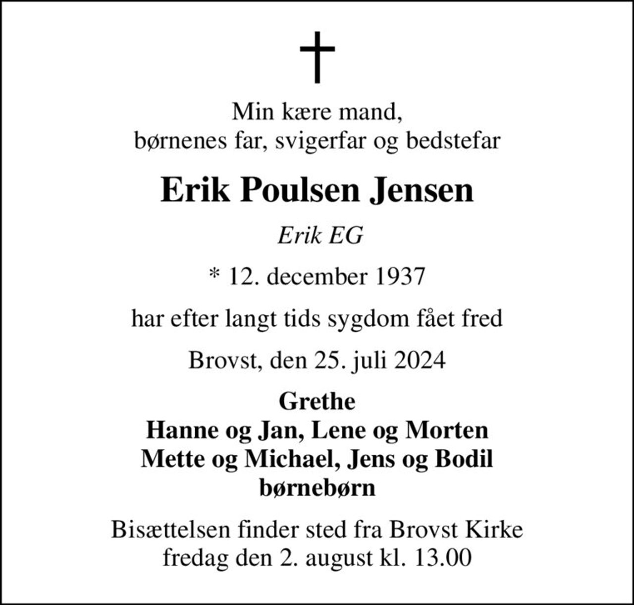 Min kære mand, børnenes far, svigerfar og bedstefar
Erik Poulsen Jensen
 Erik EG
* 12. december 1937
har efter langt tids sygdom fået fred
Brovst, den 25. juli 2024
Grethe Hanne og Jan, Lene og Morten Mette og Michael, Jens og Bodil børnebørn
Bisættelsen finder sted fra Brovst Kirke  fredag den 2. august kl. 13.00