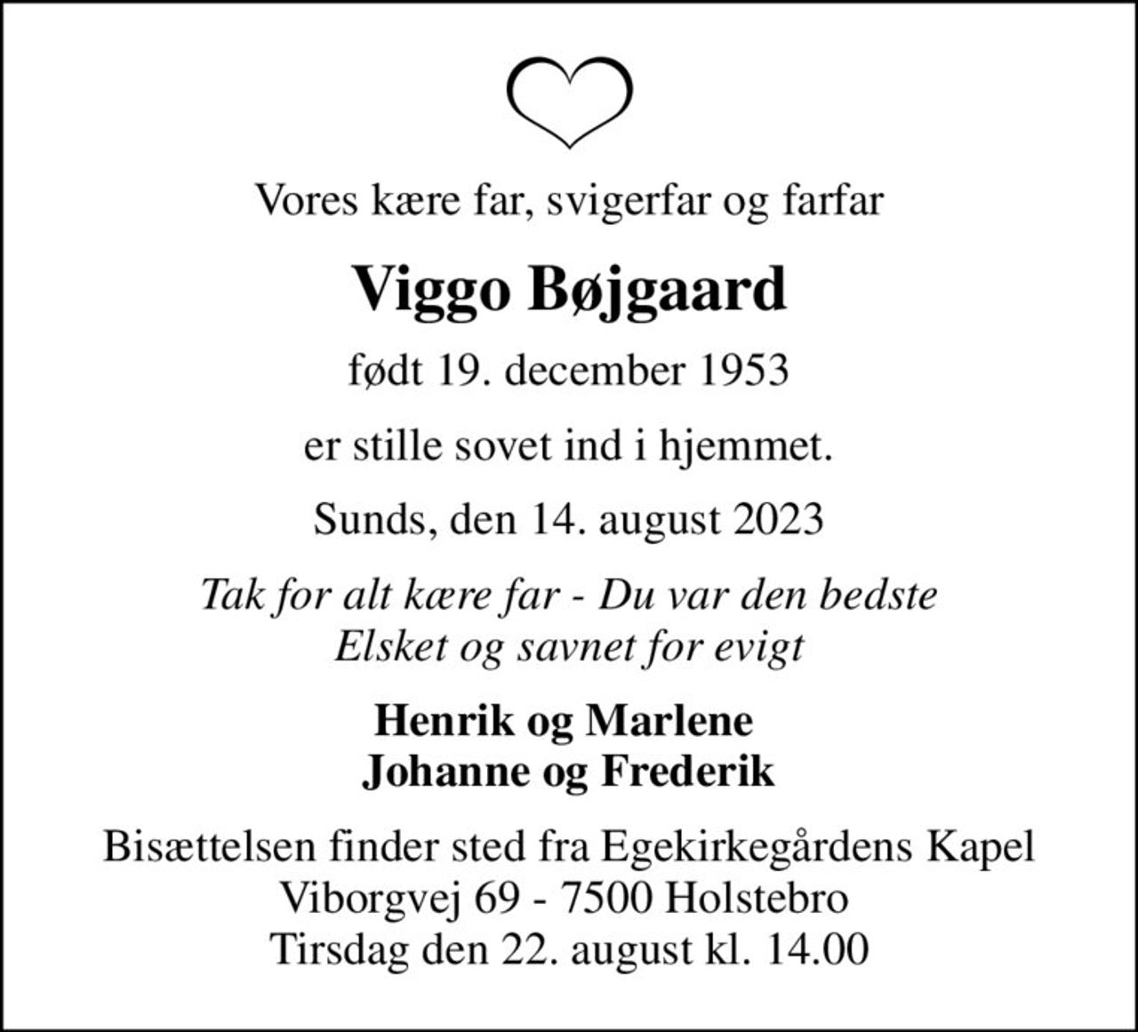 Vores kære far, svigerfar og farfar
Viggo Bøjgaard
født 19. december 1953
er stille sovet ind i hjemmet.
Sunds, den 14. august 2023
Tak for alt kære far - Du var den bedste Elsket og savnet for evigt
Henrik og Marlene  Johanne og Frederik
Bisættelsen finder sted fra Egekirkegårdens Kapel Viborgvej 69 - 7500 Holstebro  Tirsdag den 22. august kl. 14.00