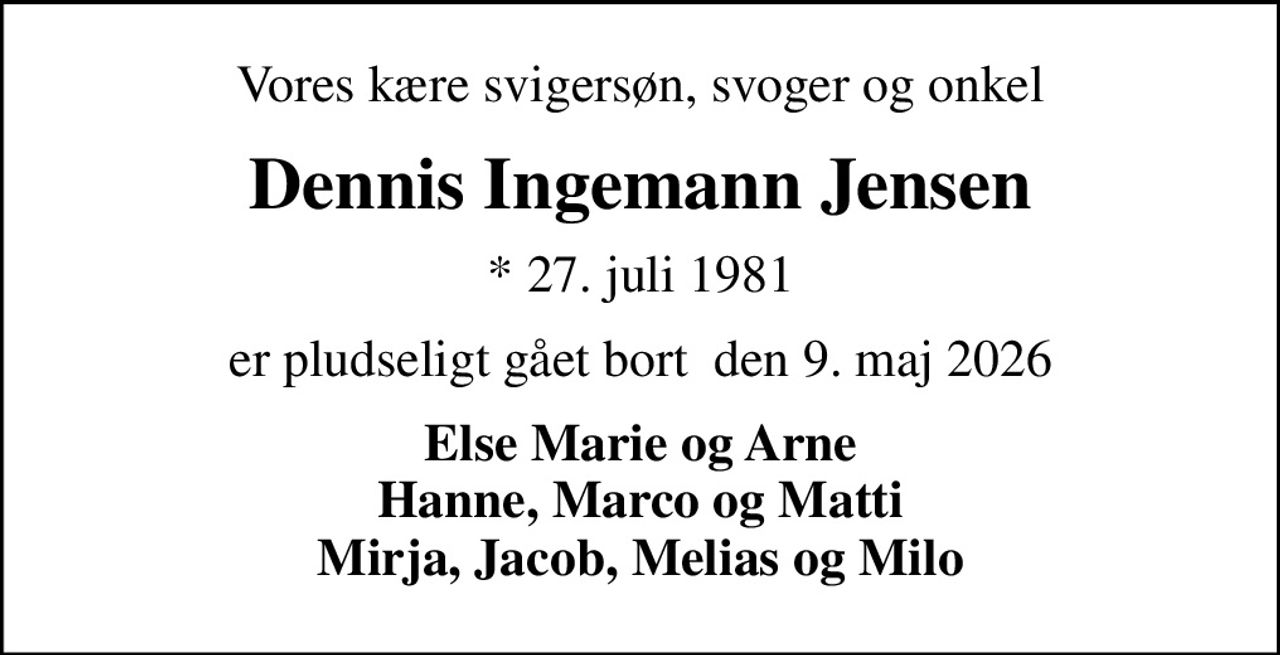 Vores kære svigersøn, svoger og onkel
Dennis Ingemann Jensen
* 27. juli 1981
er pludseligt gået bort  den 9. maj 2026
Else Marie og Arne Hanne, Marco og Matti Mirja, Jacob, Melias og Milo