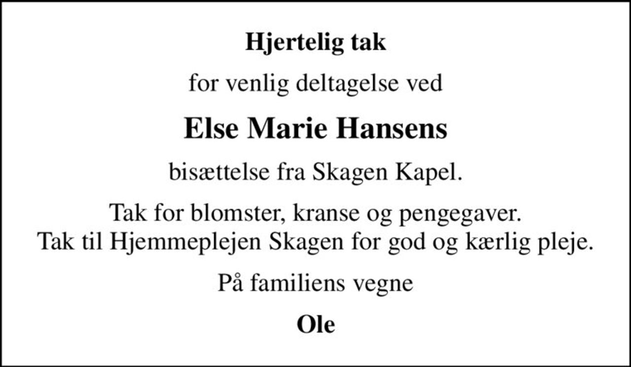 Hjertelig tak
for venlig deltagelse ved
Else Marie Hansens
bisættelse fra Skagen Kapel.
Tak for blomster, kranse og pengegaver. Tak til Hjemmeplejen Skagen for god og kærlig pleje.
På familiens vegne
Ole