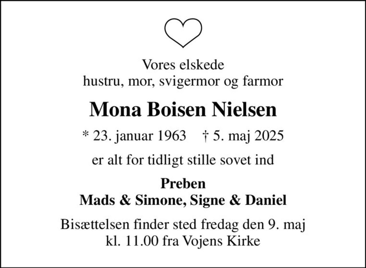 Vores elskede hustru, mor, svigermor og farmor
Mona Boisen Nielsen
* 23. januar 1963    ✝ 5. maj 2025
er alt for tidligt stille sovet ind
Preben Mads & Simone, Signe & Daniel
Bisættelsen finder sted fredag den 9. maj kl. 11.00 fra Vojens Kirke