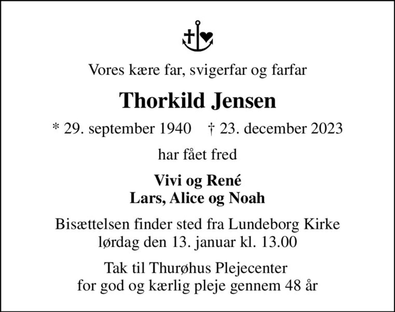 Vores kære far, svigerfar og farfar
Thorkild Jensen
* 29. september 1940    ✝ 23. december 2023
har fået fred
Vivi og René Lars, Alice og Noah
Bisættelsen finder sted fra Lundeborg Kirke  lørdag den 13. januar kl. 13.00 
Tak til Thurøhus Plejecenter  for god og kærlig pleje gennem 48 år