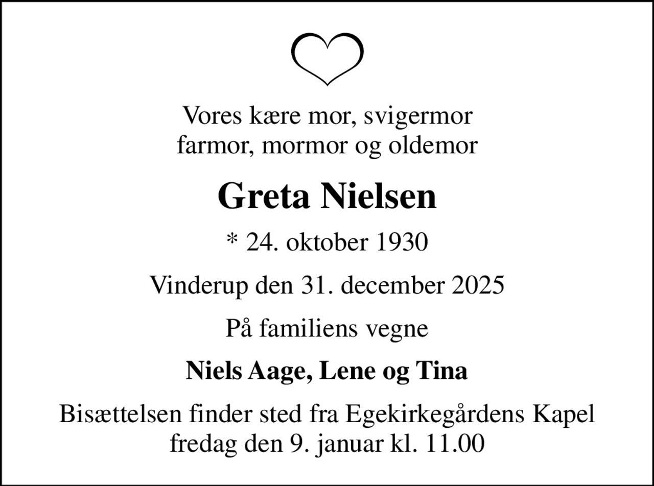 Vores kære mor, svigermor farmor, mormor og oldemor
Greta Nielsen
* 24. oktober 1930
Vinderup den 31. december 2025
På familiens vegne
Niels Aage, Lene og Tina
Bisættelsen finder sted fra Egekirkegårdens Kapel  fredag den 9. januar kl. 11.00