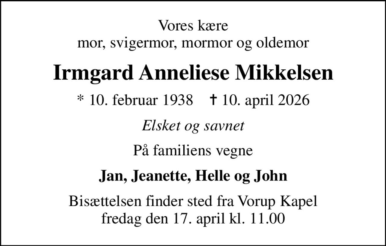 Vores kære mor, svigermor, mormor og oldemor
Irmgard Anneliese Mikkelsen
* 10. februar 1938    ✝ 10. april 2026
Elsket og savnet
På familiens vegne
Jan, Jeanette, Helle og John
Bisættelsen finder sted fra Vorup Kapel  fredag den 17. april kl. 11.00