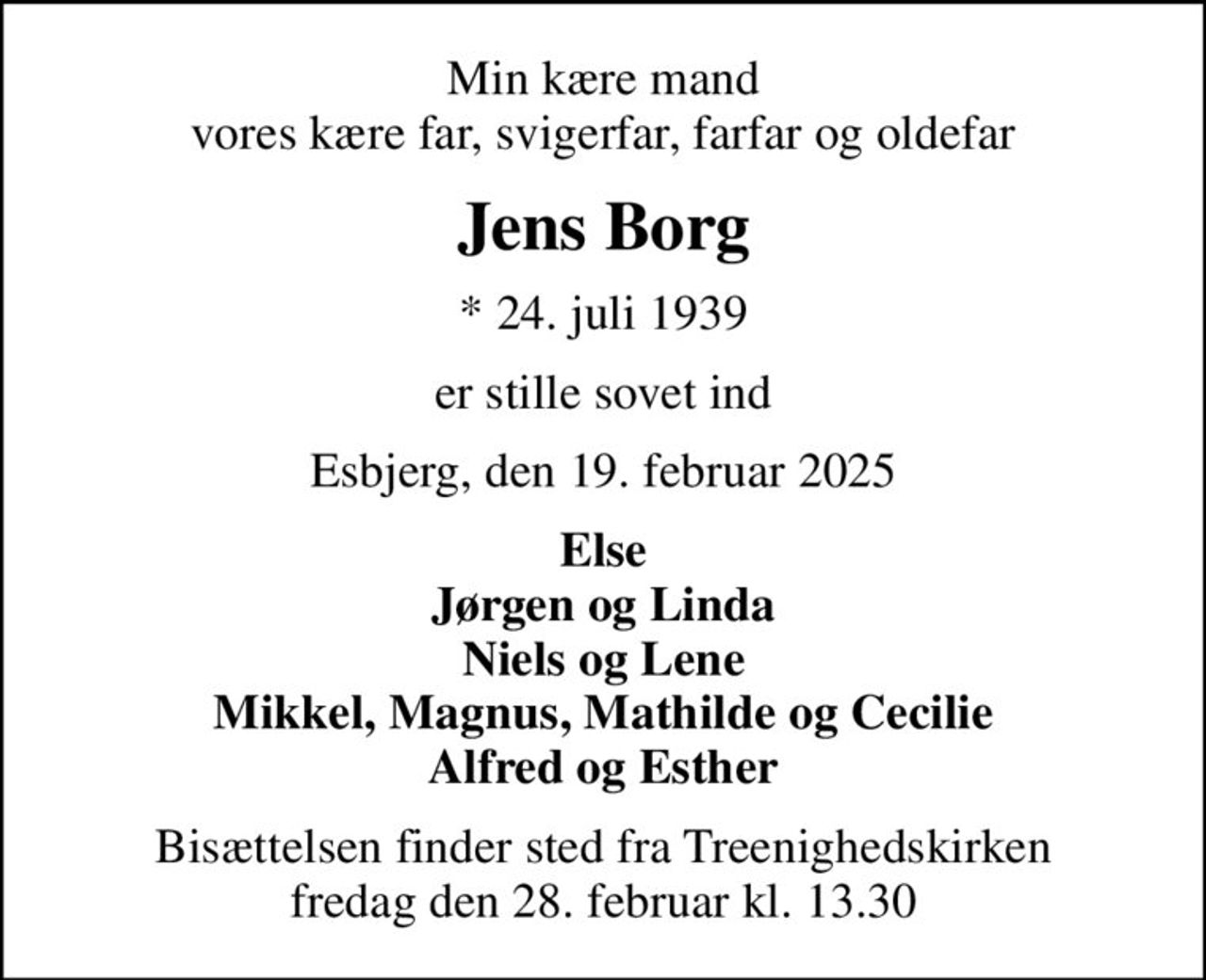 Min kære mand vores kære far, svigerfar, farfar og oldefar
Jens Borg
* 24. juli 1939
er stille sovet ind
Esbjerg, den 19. februar 2025
Else Jørgen og Linda Niels og Lene Mikkel, Magnus, Mathilde og Cecilie Alfred og Esther
Bisættelsen finder sted fra Treenighedskirken  fredag den 28. februar kl. 13.30