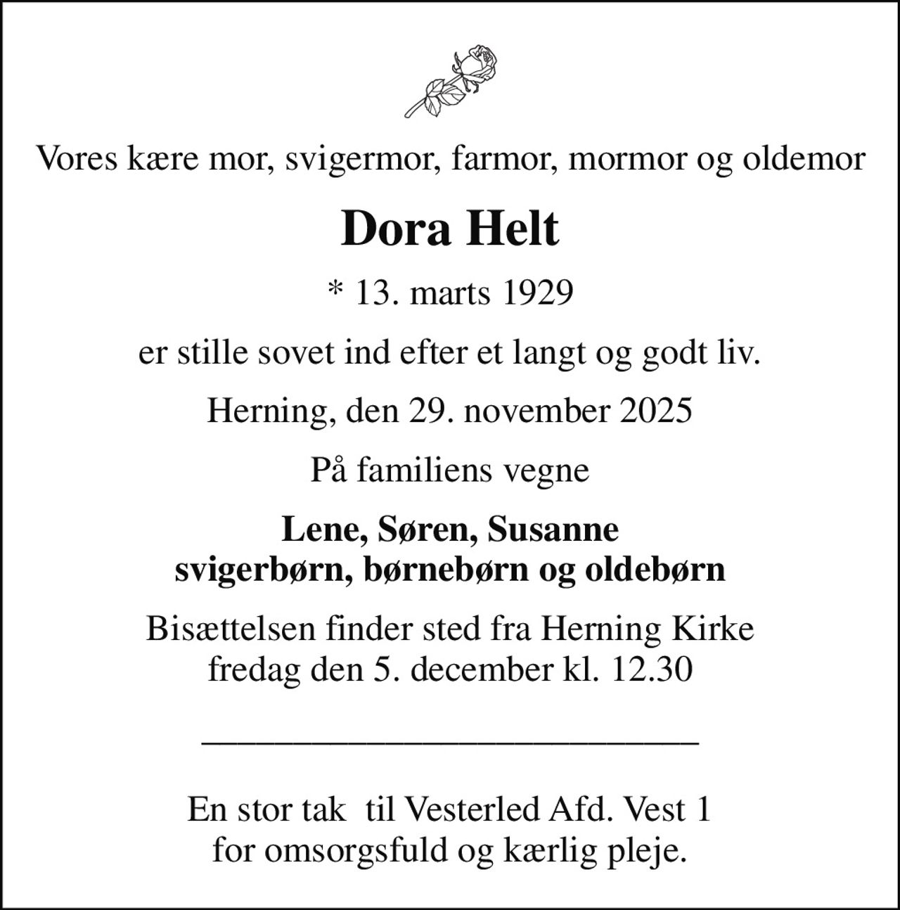 Vores kære mor, svigermor, farmor, mormor og oldemor
Dora Helt
* 13. marts 1929
er stille sovet ind efter et langt og godt liv.
Herning, den 29. november 2025
På familiens vegne
Lene, Søren, Susanne svigerbørn, børnebørn og oldebørn
Bisættelsen finder sted fra Herning Kirke  fredag den 5. december kl. 12.30 
___________________________  En stor tak  til Vesterled Afd. Vest 1 for omsorgsfuld og kærlig pleje.