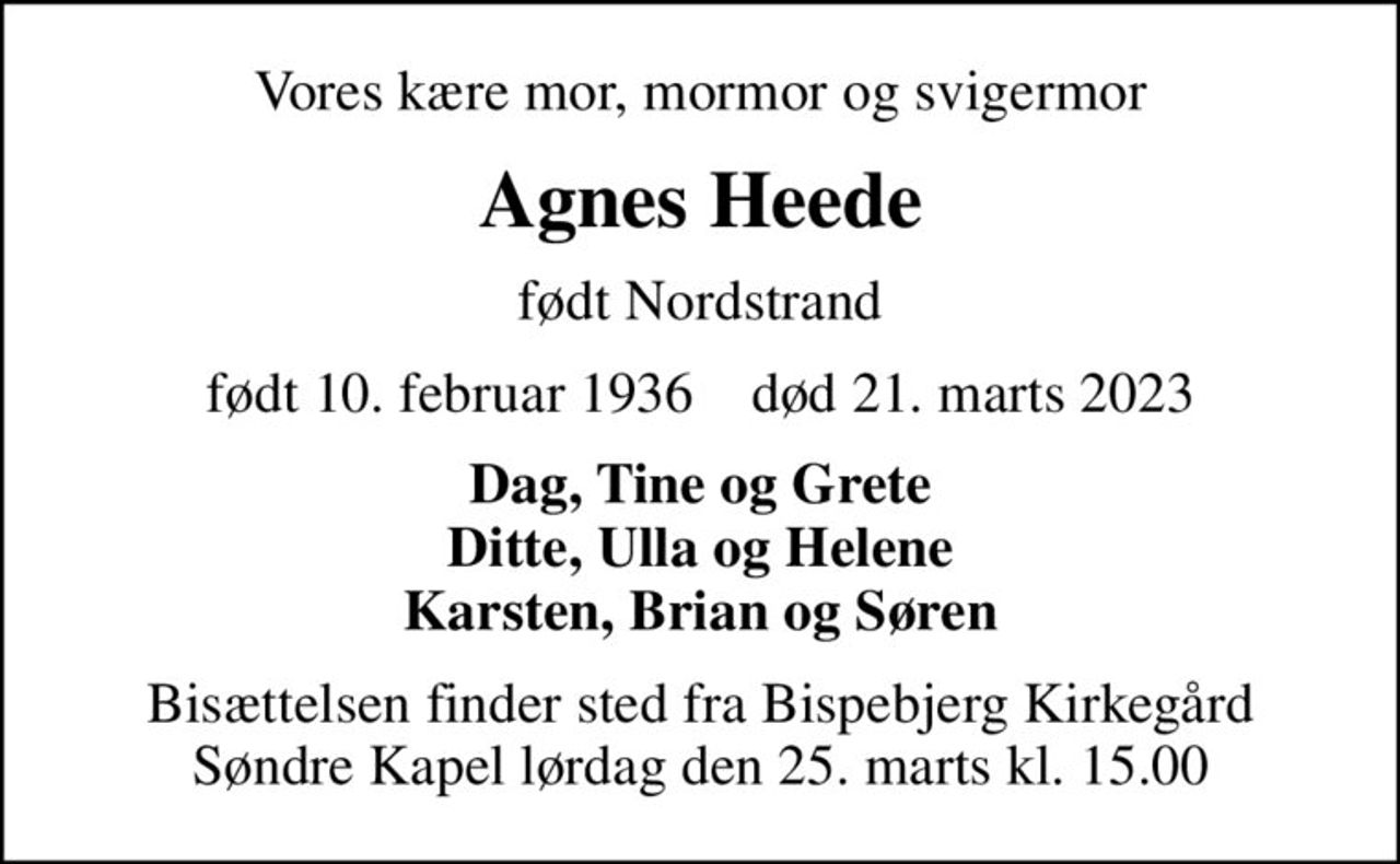Vores kære mor, mormor og svigermor
Agnes Heede
født Nordstrand
født 10. februar 1936    død 21. marts 2023
Dag, Tine og Grete Ditte, Ulla og Helene Karsten, Brian og Søren
Bisættelsen finder sted fra Bispebjerg Kirkegård Søndre Kapel  lørdag den 25. marts kl. 15.00