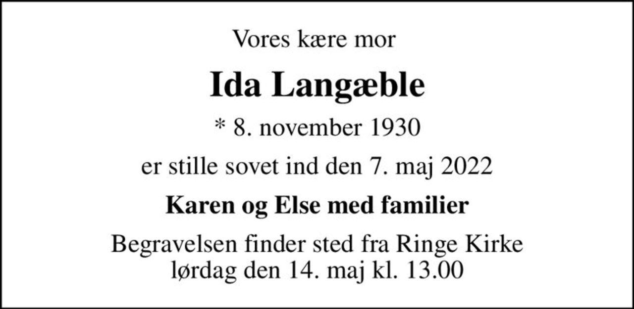Vores kære mor 
Ida Langæble
* 8. november 1930
er stille sovet ind den 7. maj 2022
Karen og Else med familier
Begravelsen finder sted fra Ringe Kirke  lørdag den 14. maj kl. 13.00
