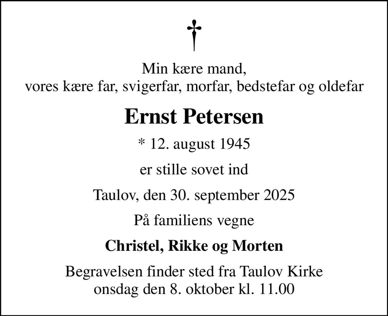 Min kære mand, vores kære far, svigerfar, morfar, bedstefar og oldefar
Ernst Petersen
* 12. august 1945
er stille sovet ind
Taulov, den 30. september 2025
På familiens vegne
Christel, Rikke og Morten
Begravelsen finder sted fra Taulov Kirke  onsdag den 8. oktober kl. 11.00