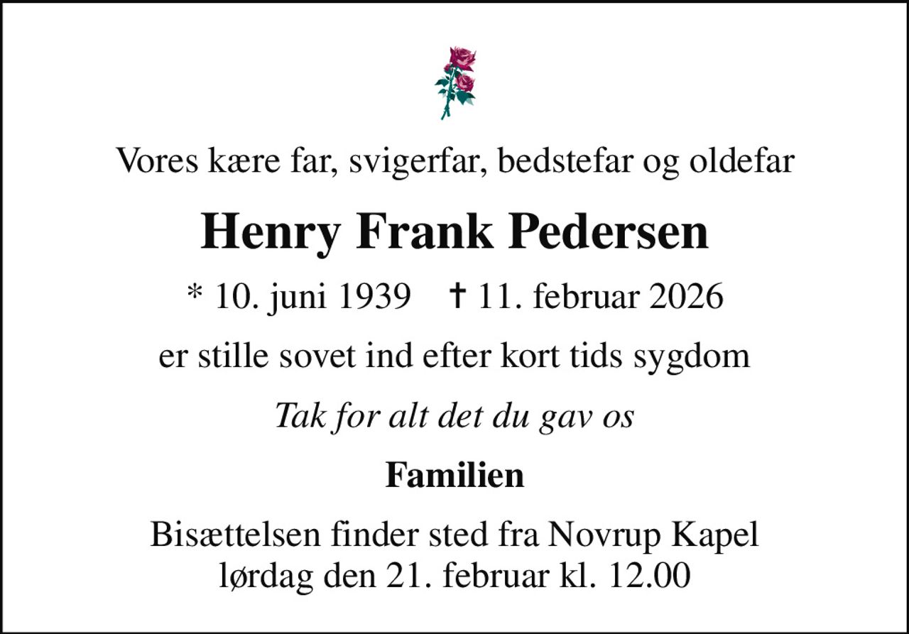 Vores kære far, svigerfar, bedstefar og oldefar
Henry Frank Pedersen
* 10. juni 1939    ✝ 11. februar 2026
er stille sovet ind efter kort tids sygdom
Tak for alt det du gav os
Familien
Bisættelsen finder sted fra Novrup Kapel  lørdag den 21. februar kl. 12.00