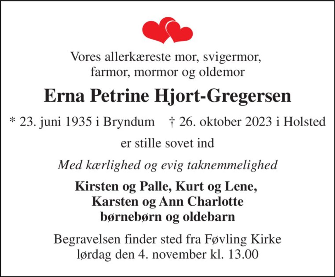 Vores allerkæreste mor, svigermor,  farmor, mormor og oldemor 
Erna Petrine Hjort-Gregersen 
*​ 23. juni 1935​ i Bryndum    †​ 26. oktober 2023​ i Holsted 
er stille sovet ind 
Med kærlighed og evig taknemmelighed 
Kirsten og Palle, Kurt og Lene,  Karsten og Ann Charlotte børnebørn og oldebarn 
Begravelsen finder sted fra Føvling Kirke lørdag den 4. november kl. 13.00