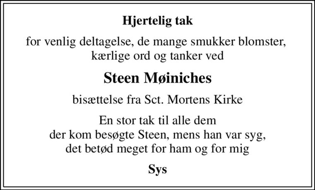 Hjertelig tak
for venlig deltagelse, de mange smukker blomster,  kærlige ord og tanker ved
Steen Møiniches
bisættelse fra Sct. Mortens Kirke
En stor tak til alle dem der kom besøgte Steen, mens han var syg, det betød meget for ham og for mig
Sys