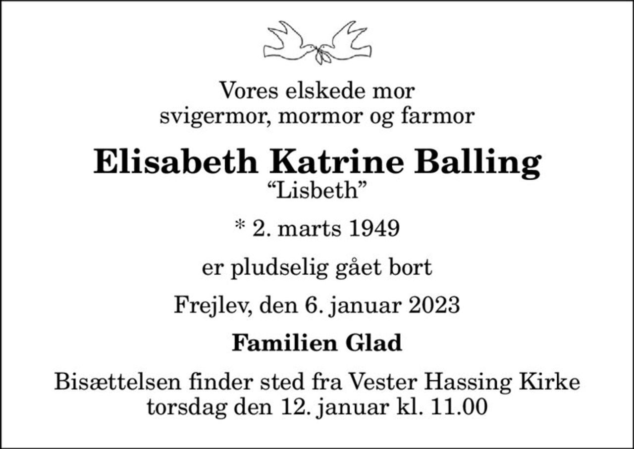 Vores elskede mor svigermor, mormor og farmor
Elisabeth Katrine Balling
Lisbeth
* 2. marts 1949
er pludselig gået bort
Frejlev, den 6. januar 2023
Familien Glad
Bisættelsen finder sted fra Vester Hassing Kirke  torsdag den 12. januar kl. 11.00