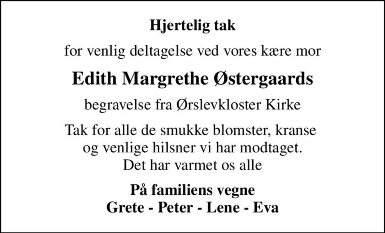 Hjertelig tak
for venlig deltagelse ved vores kære mor
Edith Margrethe Østergaards
begravelse fra Ørslevkloster Kirke
Tak for alle de smukke blomster, kranse  og venlige hilsner vi har modtaget. Det har varmet os alle
På familiens vegne Grete - Peter - Lene - Eva