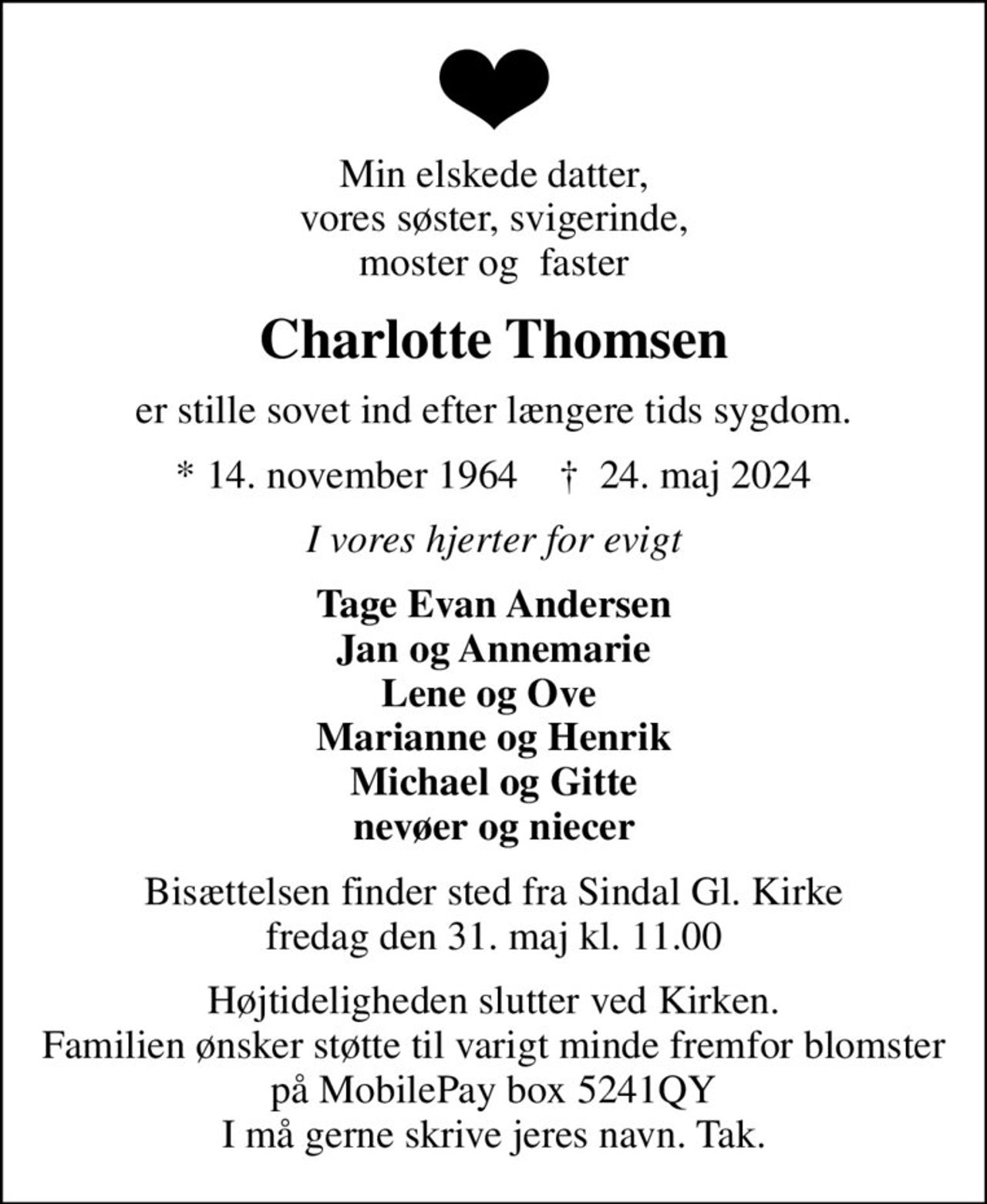 Min elskede datter, vores søster, svigerinde, moster og  faster
Charlotte Thomsen
er stille sovet ind efter længere tids sygdom.
* 14. november 1964    ✝ 24. maj 2024
I vores hjerter for evigt
Tage Evan Andersen Jan og Annemarie Lene og Ove  Marianne og Henrik Michael og Gitte nevøer og niecer
Bisættelsen finder sted fra Sindal Gl. Kirke  fredag den 31. maj kl. 11.00 
Højtideligheden slutter ved Kirken. Familien ønsker støtte til varigt minde fremfor blomster på MobilePay box 5241QY I må gerne skrive jeres navn. Tak.
