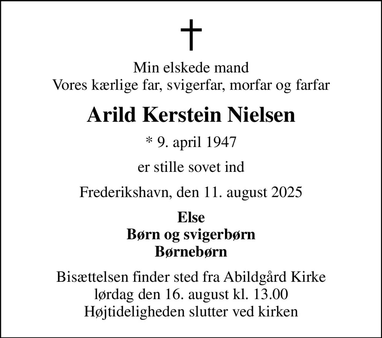 Min elskede mand Vores kærlige far, svigerfar, morfar og farfar
Arild Kerstein Nielsen
* 9. april 1947
er stille sovet ind
Frederikshavn, den 11. august 2025
Else Børn og svigerbørn Børnebørn
Bisættelsen finder sted fra Abildgård Kirke  lørdag den 16. august kl. 13.00  Højtideligheden slutter ved kirken
