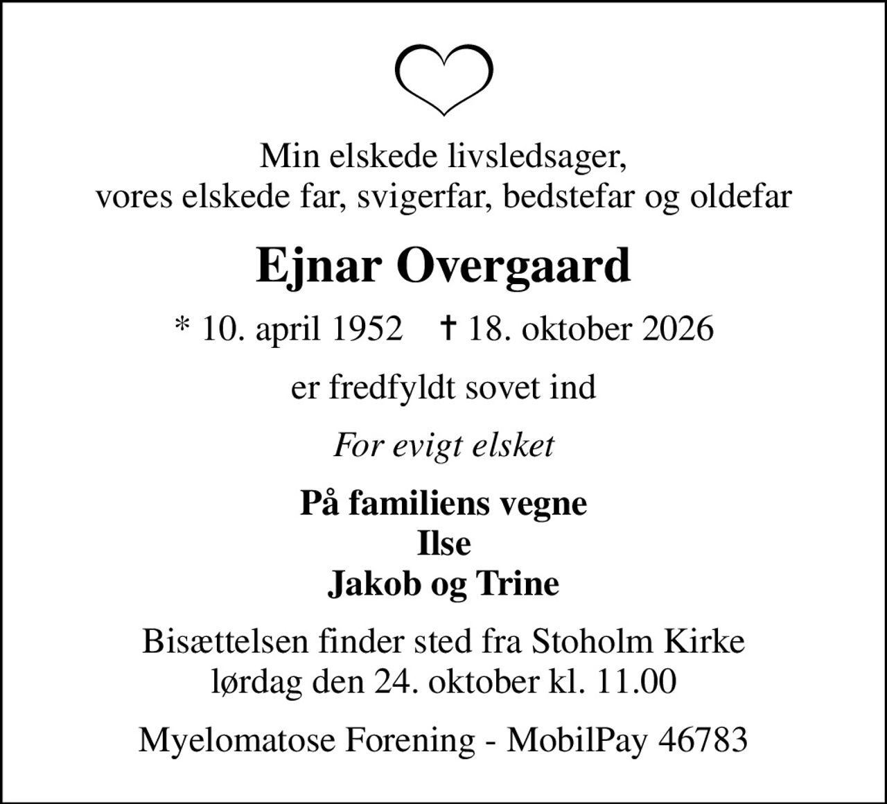 Min elskede livsledsager, vores elskede far, svigerfar, bedstefar og oldefar
Ejnar Overgaard
* 10. april 1952    ✝ 18. oktober 2026
er fredfyldt sovet ind
For evigt elsket
På familiens vegne Ilse Jakob og Trine
Bisættelsen finder sted fra Stoholm Kirke  lørdag den 24. oktober kl. 11.00 
I stedet for evt. blomster kan man betænke Dansk Myelomatose Forening via mindesiden på afdøde.dk
