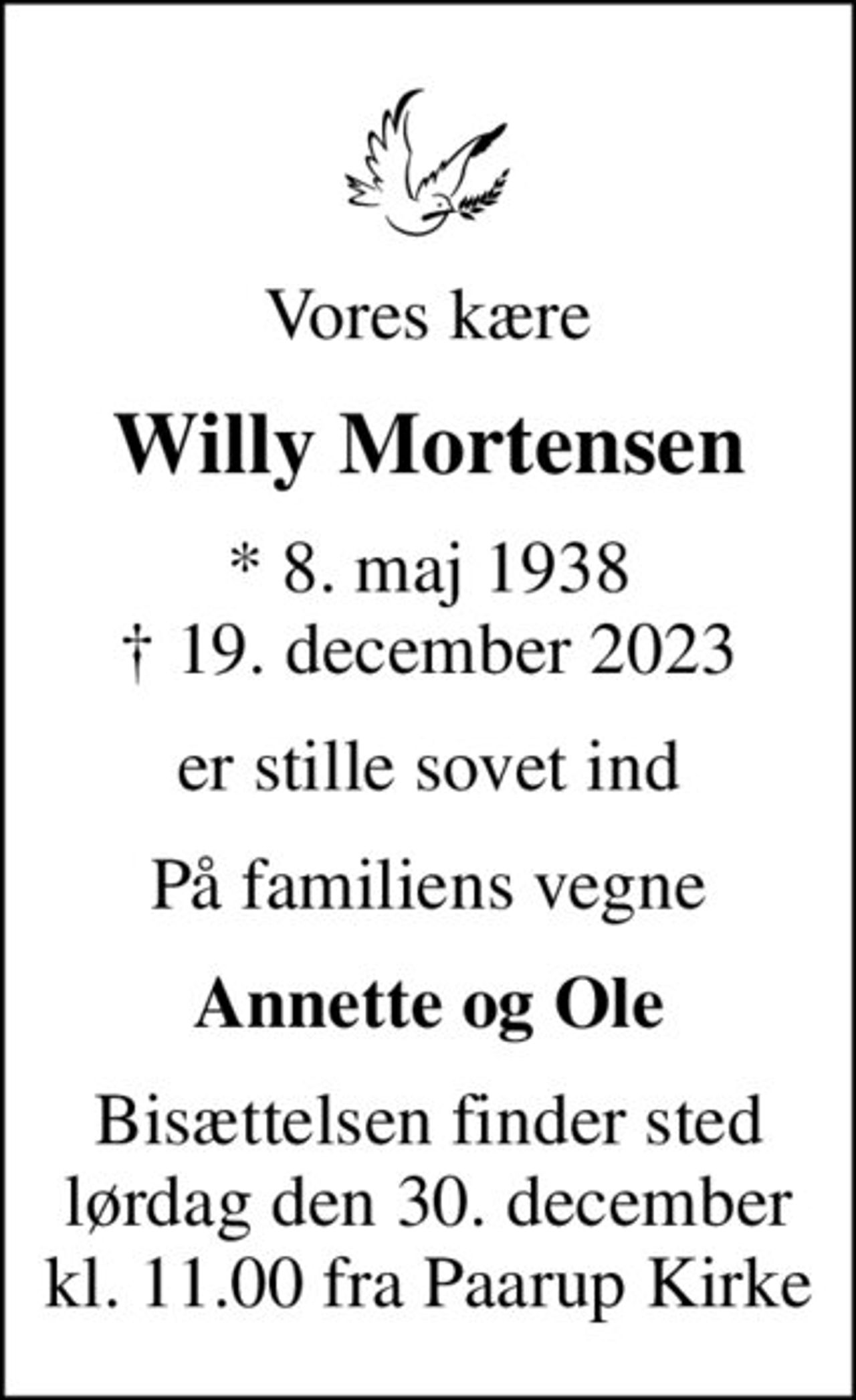 Vores kære
Willy Mortensen
* 8. maj 1938
						✝ 19. december 2023
er stille sovet ind
På familiens vegne
Annette og Ole
Bisættelsen finder sted lørdag den 30. december kl. 11.00 fra Paarup Kirke