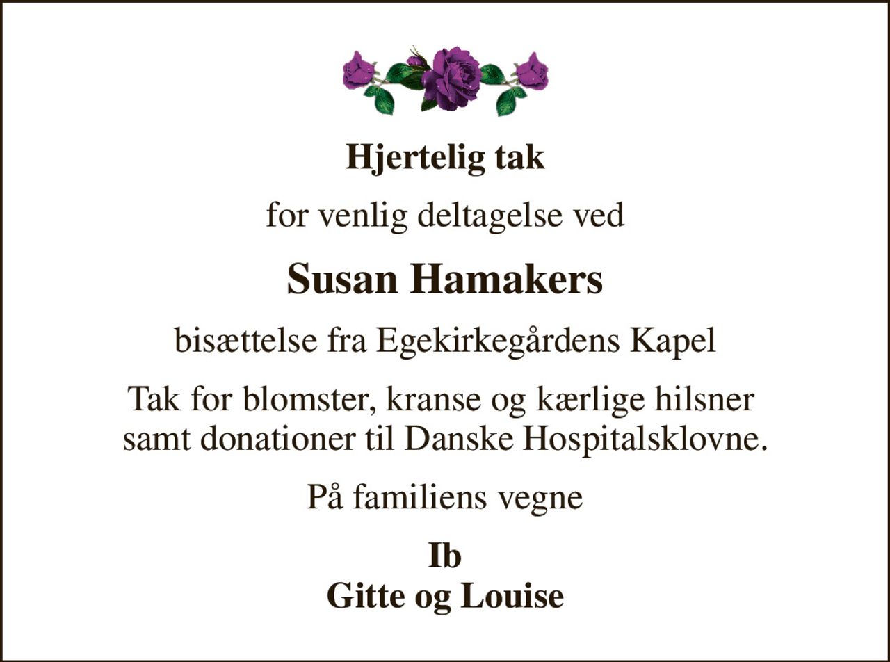 Hjertelig tak
for venlig deltagelse ved
Susan Hamakers
bisættelse fra Egekirkegårdens Kapel
Tak for blomster, kranse og kærlige hilsner  samt donationer til Danske Hospitalsklovne.
På familiens vegne
Ib Gitte og Louise