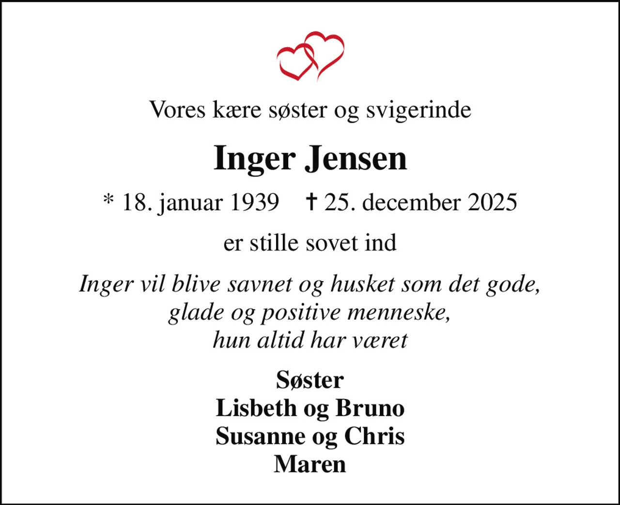 Vores kære søster og svigerinde
Inger Jensen
* 18. januar 1939    ✝ 25. december 2025
er stille sovet ind
Inger vil blive savnet og husket som det gode, glade og positive menneske, hun altid har været
Søster Lisbeth og Bruno Susanne og Chris Maren