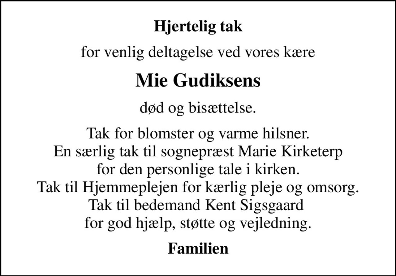 Hjertelig tak
for venlig deltagelse ved vores kære
Mie Gudiksens
død og bisættelse.
Tak for blomster og varme hilsner. En særlig tak til sognepræst Marie Kirketerp for den personlige tale i kirken. Tak til Hjemmeplejen for kærlig pleje og omsorg. Tak til bedemand Kent Sigsgaard  for god hjælp, støtte og vejledning.
Familien