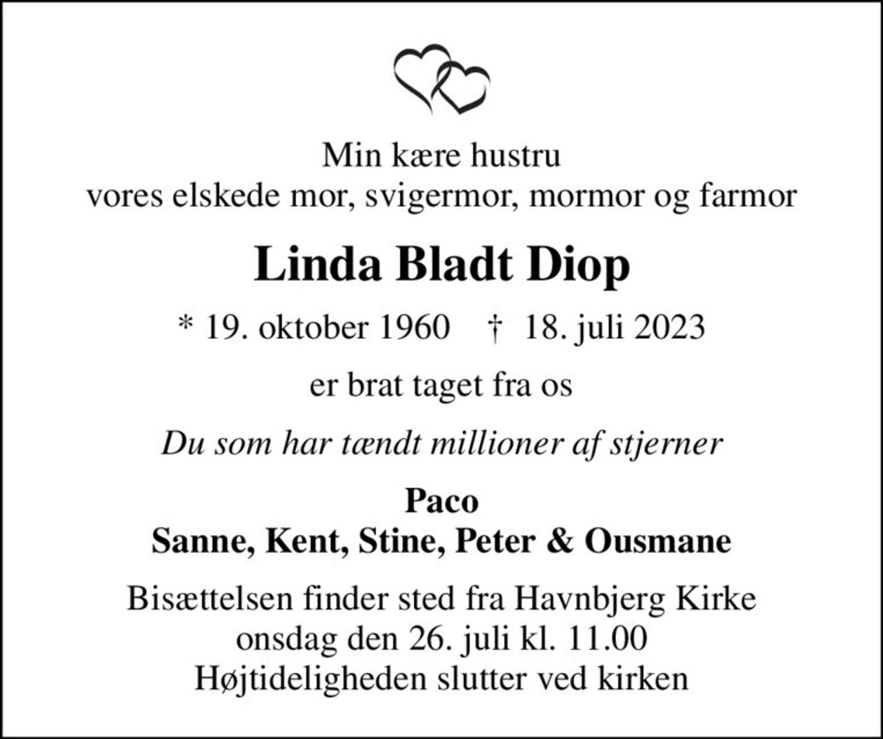 Min kære hustru vores elskede mor, svigermor, mormor og farmor
Linda Bladt Diop
* 19. oktober 1960    ✝ 18. juli 2023
er brat taget fra os
Du som har tændt millioner af stjerner
Paco Sanne, Kent, Stine, Peter & Ousmane
Bisættelsen finder sted fra Havnbjerg Kirke  onsdag den 26. juli kl. 11.00  Højtideligheden slutter ved kirken