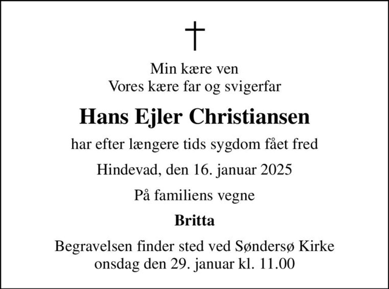 Min kære ven Vores kære far og svigerfar
Hans Ejler Christiansen
har efter længere tids sygdom fået fred
Hindevad, den 16. januar 2025
På familiens vegne
Britta
Begravelsen finder sted ved Søndersø Kirke  onsdag den 29. januar kl. 11.00