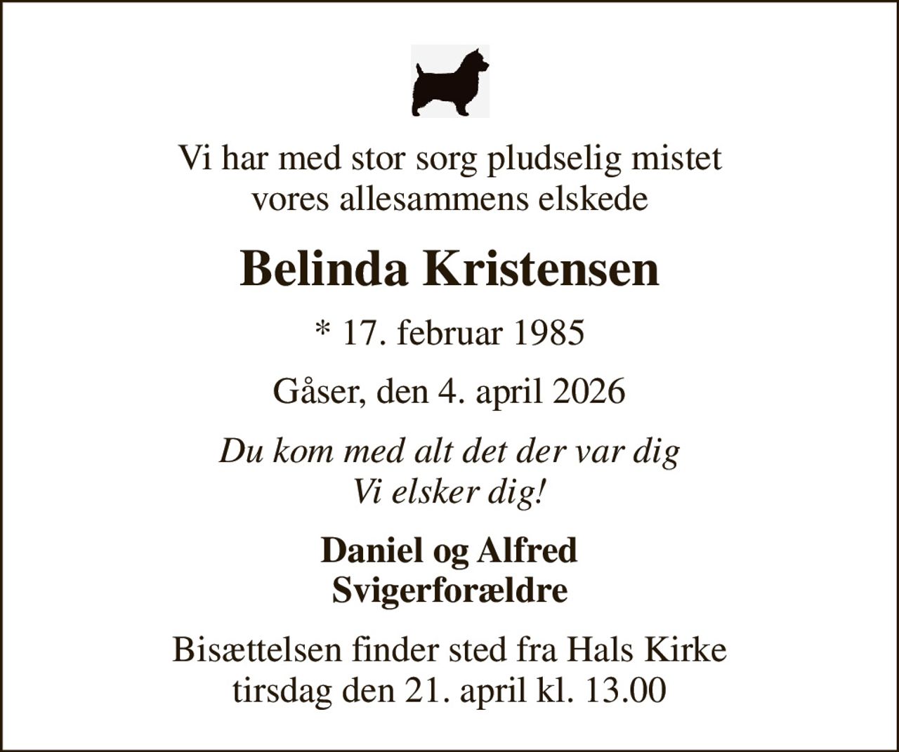 Vi har med stor sorg pludselig mistet vores allesammens elskede
Belinda Kristensen
* 17. februar 1985
Gåser, den 4. april 2026
Du kom med alt det der var dig Vi elsker dig!
Daniel og Alfred Svigerforældre
Bisættelsen finder sted fra Hals Kirke  tirsdag den 21. april kl. 13.00