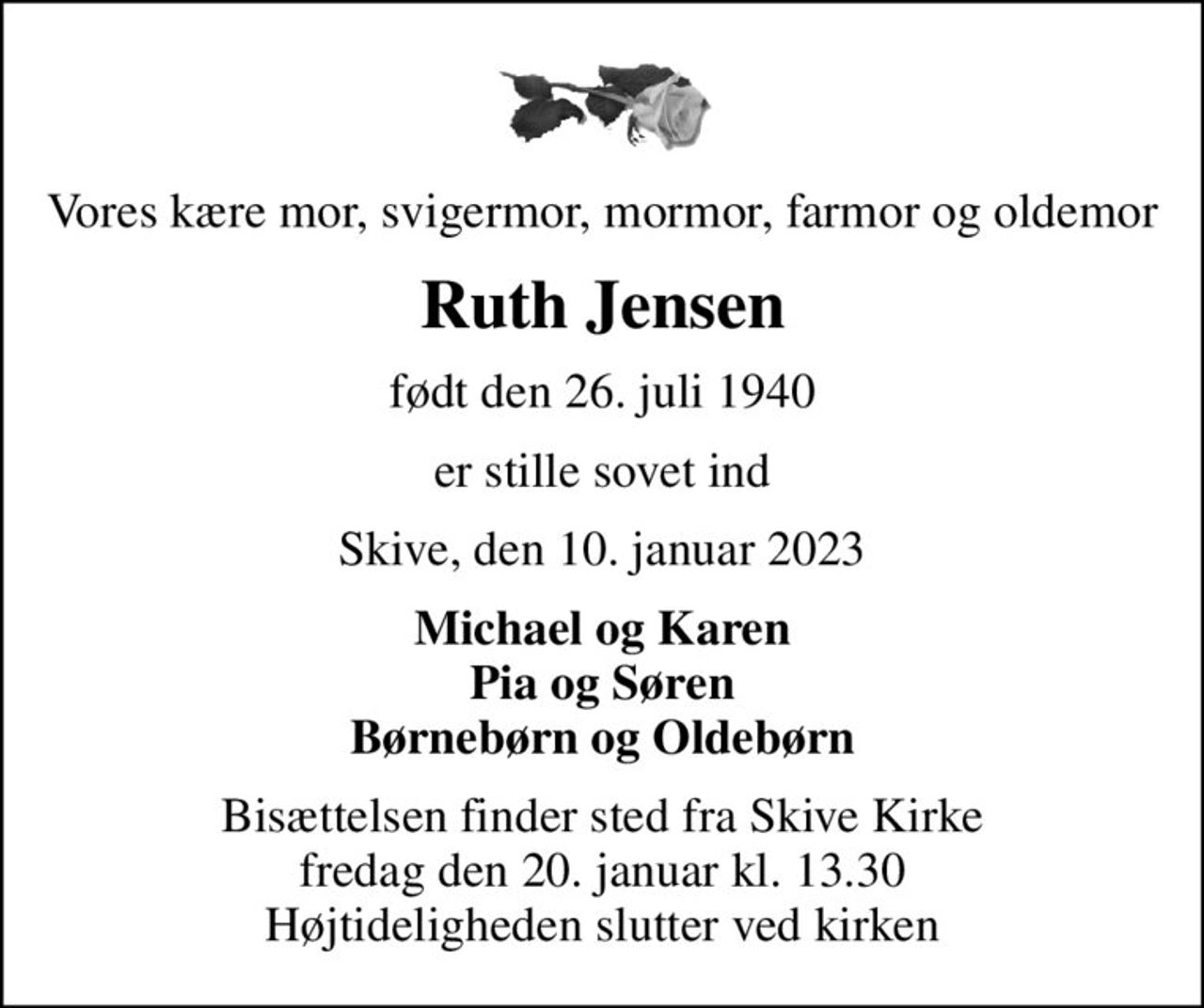 Vores kære mor, svigermor, mormor, farmor og oldemor
Ruth Jensen
født den 26. juli 1940
er stille sovet ind
Skive, den 10. januar 2023
Michael og Karen Pia og Søren Børnebørn og Oldebørn
Bisættelsen finder sted fra Skive Kirke  fredag den 20. januar kl. 13.30  Højtideligheden slutter ved kirken