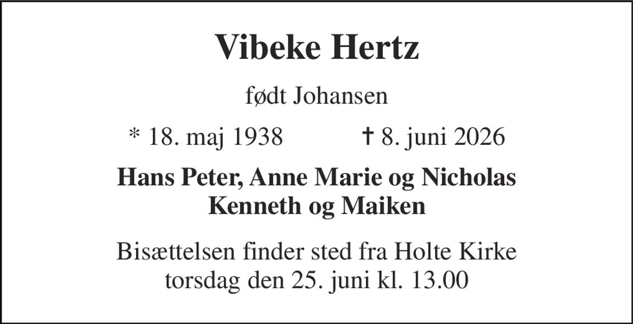 Vibeke Hertz 
født Johansen 
★ 18. maj 1938            ✝ 8. juni 2026 
Hans Peter, Anne Marie og Nicholas Kenneth og Maiken 
Bisættelsen finder sted fra Holte Kirke torsdag den 25. juni kl. 13.00