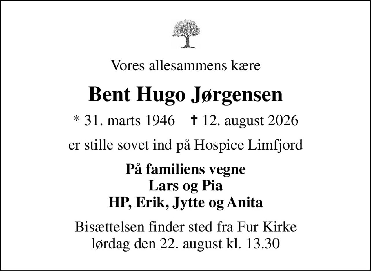Vores allesammens kære
Bent Hugo Jørgensen
* 31. marts 1946    ✝ 12. august 2026
er stille sovet ind på Hospice Limfjord
På familiens vegne Lars og Pia HP, Erik, Jytte og Anita
Bisættelsen finder sted fra Fur Kirke  lørdag den 22. august kl. 13.30