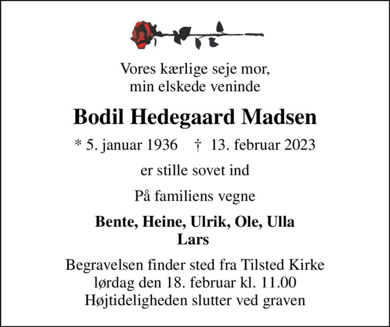 Vores kærlige seje mor, min elskede veninde
Bodil Hedegaard Madsen
* 5. januar 1936    ✝ 13. februar 2023
er stille sovet ind
På familiens vegne
Bente, Heine, Ulrik, Ole, Ulla Lars 
Begravelsen finder sted fra Tilsted Kirke  lørdag den 18. februar kl. 11.00  Højtideligheden slutter ved graven