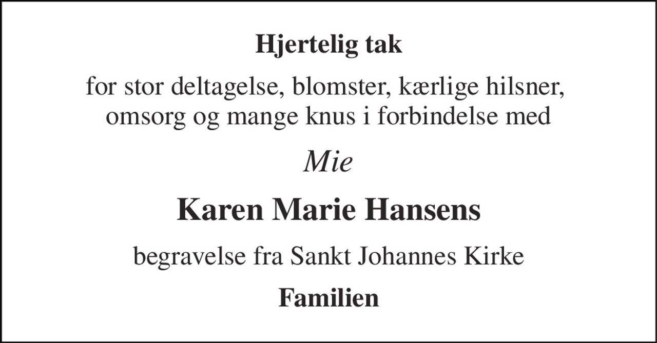 Hjertelig tak 
for stor deltagelse, blomster, kærlige hilsner,  omsorg og mange knus i forbindelse med 
Mie 
Karen Marie Hansens 
begravelse fra Sankt Johannes Kirke 
Familien