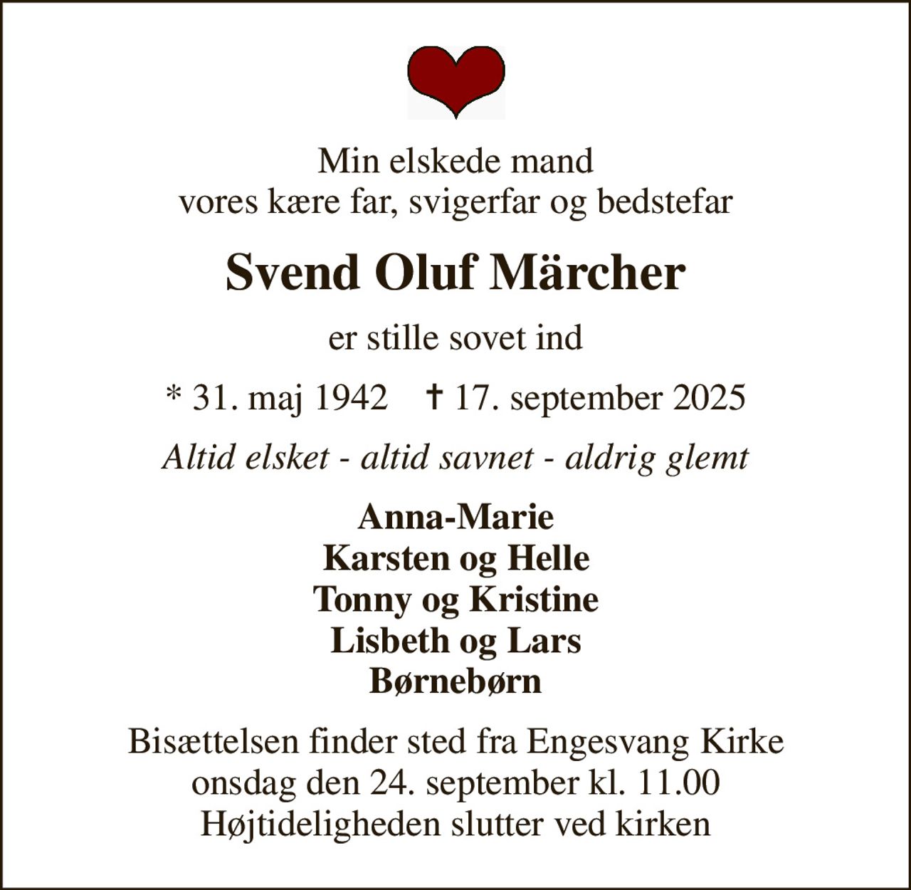 Min elskede mand vores kære far, svigerfar og bedstefar
Svend Oluf Märcher
er stille sovet ind
* 31. maj 1942    ✝ 17. september 2025
Altid elsket - altid savnet - aldrig glemt
Anna-Marie Karsten og Helle Tonny og Kristine Lisbeth og Lars Børnebørn
Bisættelsen finder sted fra Engesvang Kirke  onsdag den 24. september kl. 11.00  Højtideligheden slutter ved kirken