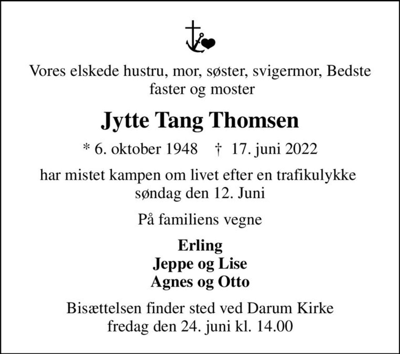 Vores elskede hustru, mor, søster, svigermor, Bedste  faster og moster
Jytte Tang Thomsen
* 6. oktober 1948    ✝ 17. juni 2022
har mistet kampen om livet efter en trafikulykke  søndag den 12. Juni
På familiens vegne
Erling Jeppe og Lise Agnes og Otto
Bisættelsen finder sted ved Darum Kirke  fredag den 24. juni kl. 14.00