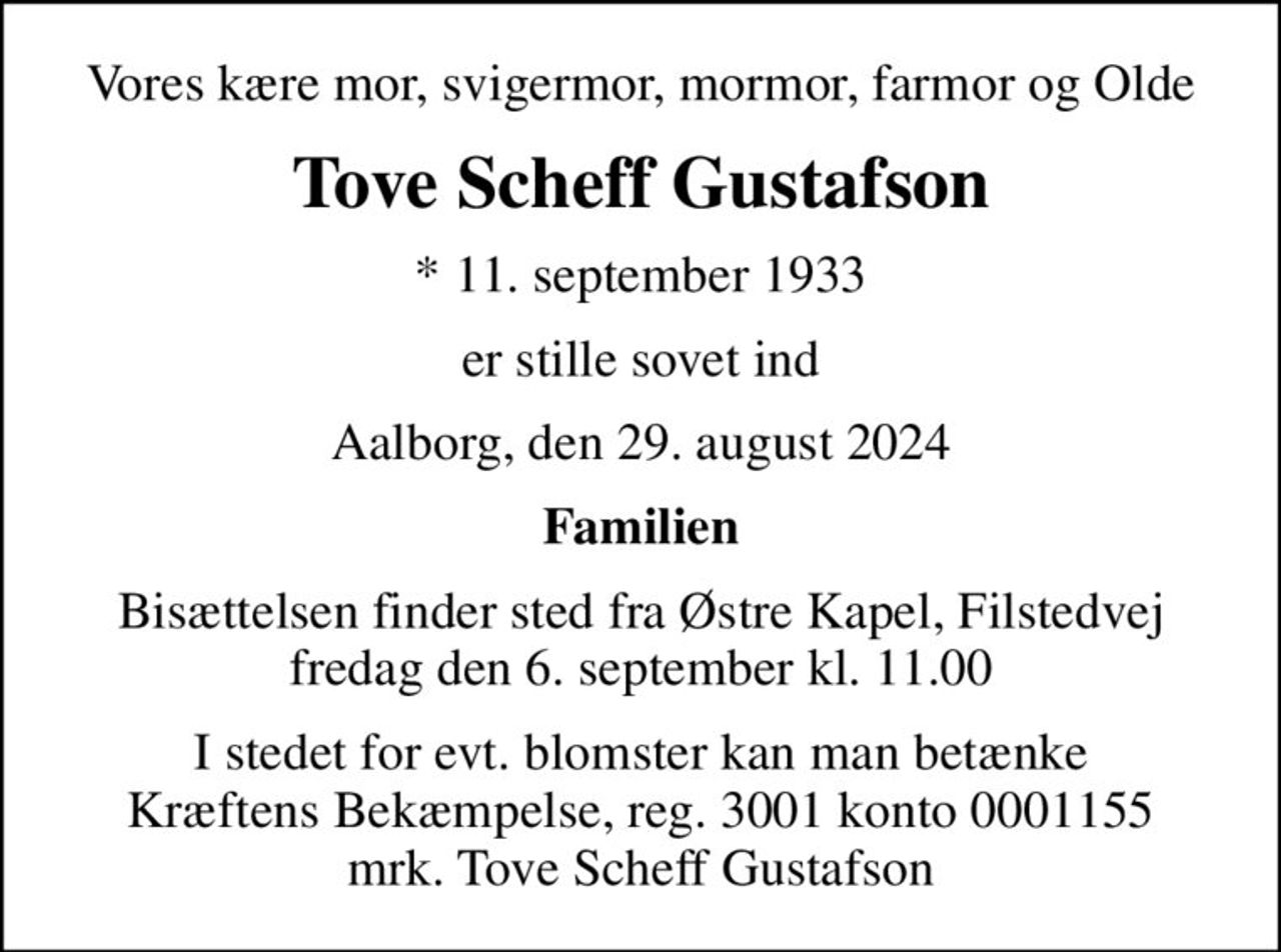 Vores kære mor, svigermor, mormor, farmor og Olde
Tove Scheff Gustafson
* 11. september 1933
er stille sovet ind
Aalborg, den 29. august 2024
Familien
Bisættelsen finder sted fra Østre Kapel, Filstedvej  fredag den 6. september kl. 11.00 
I stedet for evt. blomster kan man betænke
					Kræftens Bekæmpelse reg.3001konto0001155mrk. Tove Scheff
					Gustafson